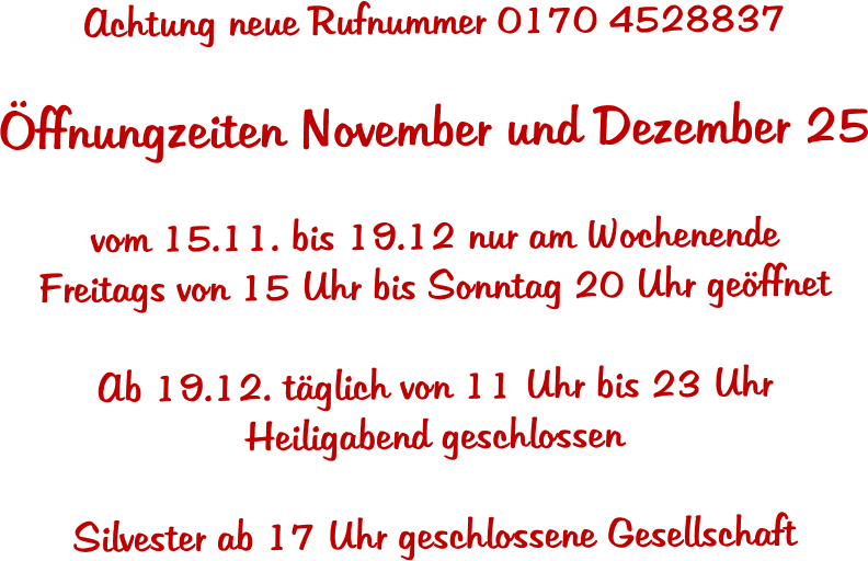 Achtung neue Rufnummer 0170 4528837  ffnungzeiten November und Dezember 25  vom 15.11. bis 19.12 nur am Wochenende Freitags von 15 Uhr bis Sonntag 20 Uhr geffnet  Ab 19.12. tglich von 11 Uhr bis 23 Uhr Heiligabend geschlossen  Silvester ab 17 Uhr geschlossene Gesellschaft